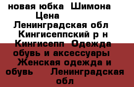 новая юбка “Шимона“ › Цена ­ 1 800 - Ленинградская обл., Кингисеппский р-н, Кингисепп  Одежда, обувь и аксессуары » Женская одежда и обувь   . Ленинградская обл.